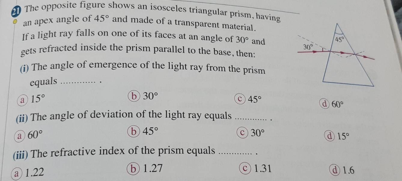 The opposite figure shows an isosceles triangular prism, having
an apex angle of 45° and made of a transparent material.
If a light ray falls on one of its faces at an angle of 30° and
gets refracted inside the prism parallel to the base, then:
(i) The angle of emergence of the light ray from the prism
equals_
.
a 15°
b 30°
c 45°
d 60°
(ii) The angle of deviation of the light ray equals_
a 60°
b 45°
c 30°
d 15°
(iii) The refractive index of the prism equals_
b 1.27
a 1.22 ©  1.31 ①1.6