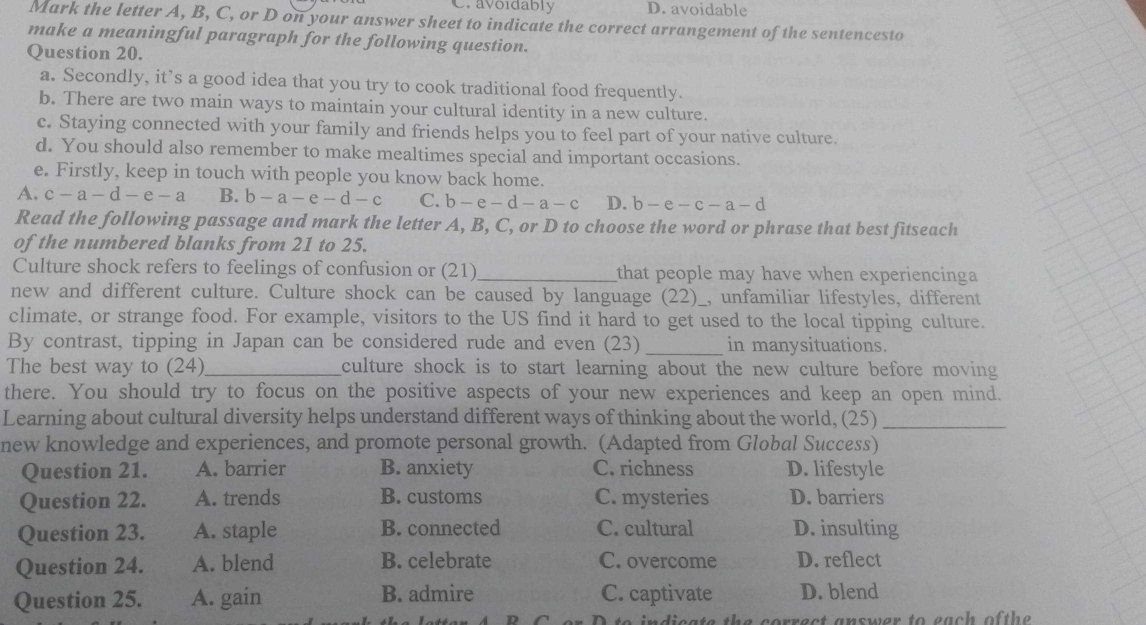 C. avoidably D. avoidable
Mark the letter A, B, C, or D on your answer sheet to indicate the correct arrangement of the sentencesto
make a meaningful paragraph for the following question.
Question 20.
a. Secondly, it’s a good idea that you try to cook traditional food frequently.
b. There are two main ways to maintain your cultural identity in a new culture.
c. Staying connected with your family and friends helps you to feel part of your native culture.
d. You should also remember to make mealtimes special and important occasions.
e. Firstly, keep in touch with people you know back home.
A. c-a-d-e-a B. b-a-e-d-c C. b - e-d-a-c D. b-e-c-a-d
Read the following passage and mark the letter A, B, C, or D to choose the word or phrase that best fitseach
of the numbered blanks from 21 to 25.
Culture shock refers to feelings of confusion or (21)_ that people may have when experiencinga 
new and different culture. Culture shock can be caused by language (22) )_, unfamiliar lifestyles, different
climate, or strange food. For example, visitors to the US find it hard to get used to the local tipping culture.
By contrast, tipping in Japan can be considered rude and even (23) _in manysituations.
The best way to (24)_ culture shock is to start learning about the new culture before moving
there. You should try to focus on the positive aspects of your new experiences and keep an open mind.
Learning about cultural diversity helps understand different ways of thinking about the world, (25)_
new knowledge and experiences, and promote personal growth. (Adapted from Global Success)
Question 21. A. barrier B. anxiety C. richness D. lifestyle
Question 22. A. trends B. customs C. mysteries D. barriers
B. connected C. cultural
Question 23. A. staple D. insulting
Question 24. A. blend B. celebrate C. overcome D. reflect
Question 25. A. gain B. admire C. captivate D. blend
dieate the correct answer to each of the .