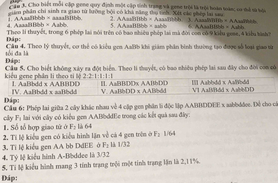 Dap.
Câu 3. Cho biết mỗi cặp gene quy định một cặp tính trạng và gene trội là trội hoàn toàn; cơ thể tứ bội
giảm phân chỉ sinh ra giao tử lưỡng bội có khả năng thụ tinh. Xét các phép lai sau:
1. AAaaBbbb × aaaaBBbb. 2. AAaaBBbb × AaaaBbbb. 3. AaaaBBBb × AAaaBbbb.
4. AaaaBBbb × Aabb. 5. AAaaBBbb × aabb 6. AAaaBBbb × Aabb.
Theo lí thuyết, trong 6 phép lai nói trên có bao nhiêu phép lai mà đời con có 9 kiểu gene, 4 kiểu hình?
Đáp:
Câu 4. Theo lý thuyết, cơ thể có kiều gen AaBb khi giảm phân bình thường tạo được số loại giao từ
tối đa là
Đáp:
Câu 5. Cho biết không xảy ra đột biến. Theo lí thuyết, có bao nhiêu phép lai sau đây cho đời con có
Đáp:
Câu 6: Phép lai giữa 2 cây khác nhau về 4 cặp gen phân li độc lập AABBDDEE x aabbddee. Đề cho cá
cây F_1 lai với cây có kiểu gen AABbddEe trong các kết quả sau đây:
1. Số tổ hợp giao tử ở F_2 là 64
2. Tỉ lệ kiểu gen có kiều hình lặn về cả 4 gen trên ở F_2 /64
3. Tỉ lệ kiểu gen AA bb DdEE ở F_2 là 1/32
4. Tỷ lệ kiểu hình A-Bbddee là 3/32
5. Ti lệ kiểu hình mang 3 tính trạng trội một tính trạng lặn là 2,11%.
Đáp: