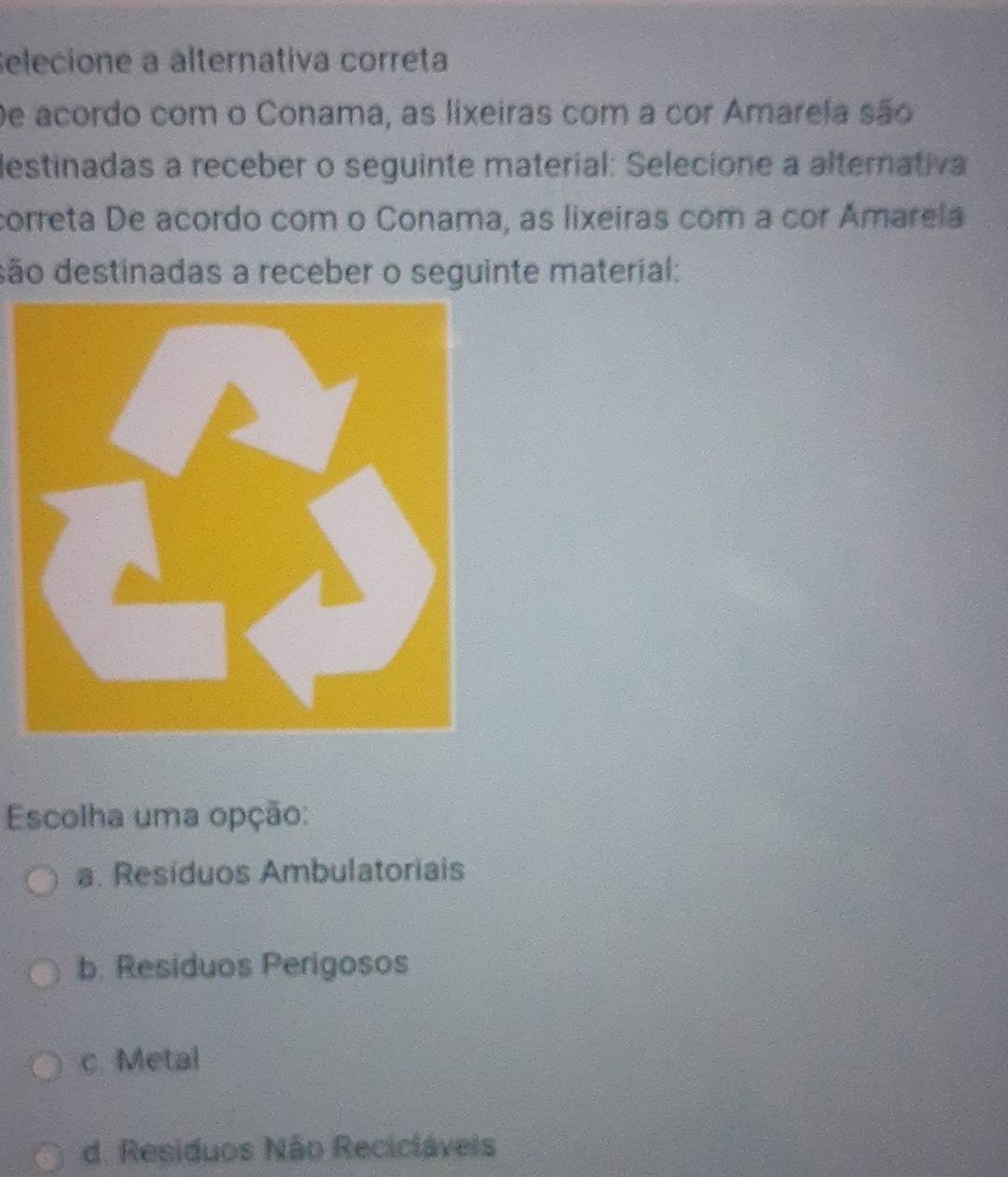 Selecione a álternativa correta
De acordo com o Conama, as lixeiras com a cor Amarela são
destinadas a receber o seguinte material: Selecione a alternativa
correta De acordo com o Conama, as lixeiras com a cor Amarela
dão destinadas a receber o seguinte material:
Escolha uma opção:
a. Residuos Ambulatoriais
b. Residuos Perigosos
c. Metal
d. Residuos Não Recicláveis