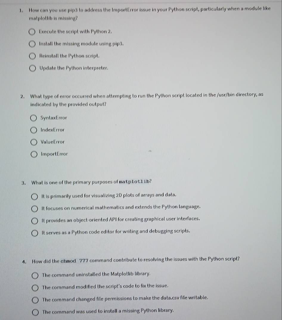 How can you use pip3 to address the ImportError issue in your Python script, particularly when a module like
matplotlib is missing?
Execute the script with Python 2.
Install the missing module using pip3.
Reinstall the Python script.
Update the Python interpreter.
2. What type of error occurred when attempting to run the Python script located in the /usr/bin directory, as
indicated by the provided output?
SyntaxError
IndexError
ValueError
ImportError
3. What is one of the primary purposes of matp1ot11b?
It is primarily used for visualizing 2D plots of arrays and data.
It focuses on numerical mathematics and extends the Python language.
It provides an object-oriented API for creating graphical user interfaces.
It serves as a Python code editor for writing and debugging scripts.
4. How did the ahmod 777 command contribute to resolving the issues with the Python script?
The command uninstalled the Matplotlib library.
The command modified the script's code to fix the issue.
The command changed file permissions to make the data.csv file writable.
The command was used to install a missing Python library.