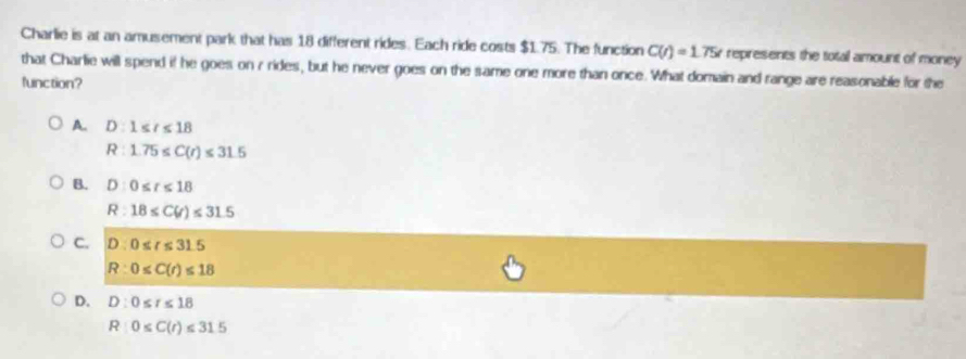 Charlie is at an amusement park that has 18 different rides. Each ride costs $1.75. The function C(t)=1.75t represents the total amount of money
that Charlie will spend if he goes on r rides, but he never goes on the same one more than once. What domain and range are reasonable for the
function?
A. D:1≤ t≤ 18
R:1.75≤ C(r)≤ 31.5
B. D:0≤ t≤ 18
R:18≤ C(r)≤ 31.5
C. D:0≤ t≤ 31.5
R:0≤ C(r)≤ 18
D. D:0≤ t≤ 18
R:0≤ C(r)≤ 31.5