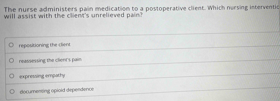 The nurse administers pain medication to a postoperative client. Which nursing interventio
will assist with the client's unrelieved pain?
repositioning the client
reassessing the client's pain
expressing empathy
documenting opioid dependence