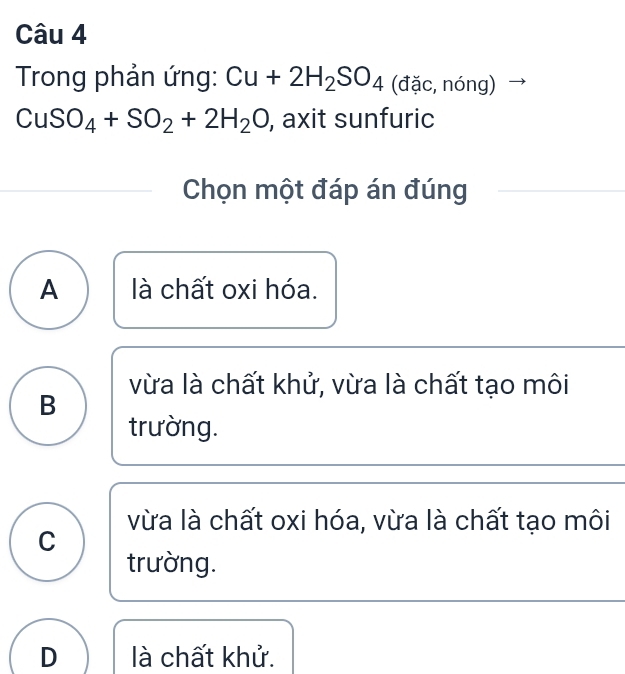 Trong phản ứng: Cu+2H_2SO_4 (đặc, nóng)
CuSO_4+SO_2+2H_2O , axit sunfuric
Chọn một đáp án đúng
A là chất oxi hóa.
vừa là chất khử, vừa là chất tạo môi
B
trường.
vừa là chất oxi hóa, vừa là chất tạo môi
C
trường.
D là chất khử.