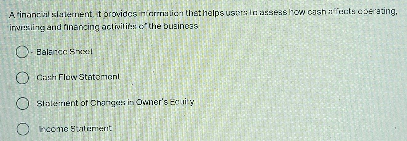 A financial statement, It provides information that helps users to assess how cash affects operating, 
investing and financing activities of the business. 
Balance Sheet 
Cash Flow Statement 
Statement of Changes in Owner's Equity 
Income Statement