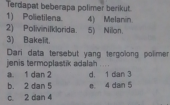 Terdapat beberapa polimer berikut.
1) Polietilena. 4) Melanin.
2) Polivinilklorida. 5) Nilon.
3) Bakelit.
Dari data tersebut yang tergolong polimer
jenis termoplastik adalah ... .
a. 1 dan 2 d. 1 dan 3
b. 2 dan 5 e. 4 dan 5
c. 2 dan 4