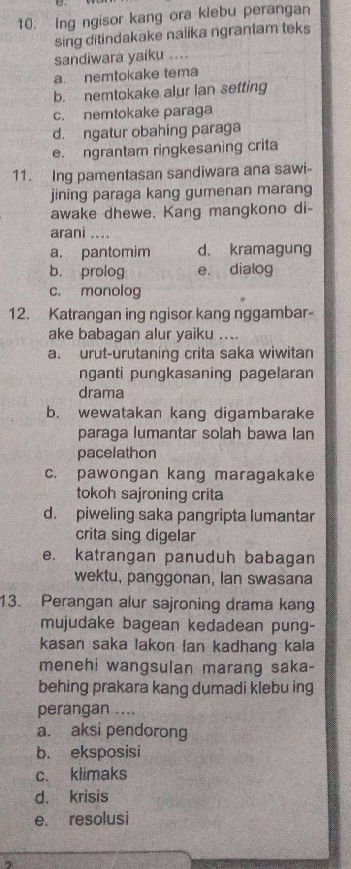 Ing ngisor kang ora klebu perangan
sing ditindakake nalika ngrantam teks
sandiwara yaiku ....
a. nemtokake tema
b. nemtokake alur lan setting
c. nemtokake paraga
d. ngatur obahing paraga
e. ngrantam ringkesaning crita
11. Ing pamentasan sandiwara ana sawi-
jining paraga kang gumenan marang
awake dhewe. Kang mangkono di-
arani ....
a. pantomim d. kramagung
b. prolog e. dialog
c. monolog
12. Katrangan ing ngisor kang nggambar-
ake babagan alur yaiku ....
a. urut-urutaning crita saka wiwitan
nganti pungkasaning pagelaran
drama
b. wewatakan kang digambarake
paraga lumantar solah bawa lan
pacelathon
c. pawongan kang maragakake
tokoh sajroning crita
d. piweling saka pangripta lumantar
crita sing digelar
e. katrangan panuduh babagan
wektu, panggonan, lan swasana
13. Perangan alur sajroning drama kang
mujudake bagean kedadean pung-
kasan saka lakon lan kadhang kala
menehi wangsulan marang saka-
behing prakara kang dumadi klebu ing
perangan ....
a. aksi pendorong
b. eksposisi
c. klimaks
d. krisis
e. resolusi