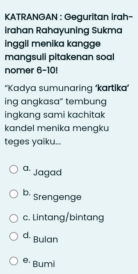 KATRANGAN : Geguritan irah-
irahan Rahayuning Sukma
inggil menika kangge
mangsuli pitakenan soal
nomer 6-10!
“Kadya sumunaring ‘kartika’
ing angkasa” tembung
ingkang sami kachitak
kandel menika mengku
teges yaiku...
a. Jagad
b. Srengenge
c. Lintang/bintang
d. Bulan
e· Bumi