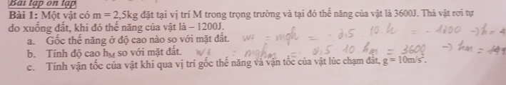 Bai tập on tập 
Bài 1: Một vật có m=2, 5kg đặt tại vị trí M trong trọng trường và tại đó thể năng của vật là 3600J. Thả vật rơi tự 
do xuống đất, khi đó thế năng của vật là - 1200J. 
a. Gốc thế năng ở độ cao nào so với mặt đất. 
b. Tính đô cao h_M so với mặt đất. 
c. Tính vận tốc của vật khí qua vị trí gốc thế năng và vận tốc của vật lúc chạm đắt, g=10m/s^2.