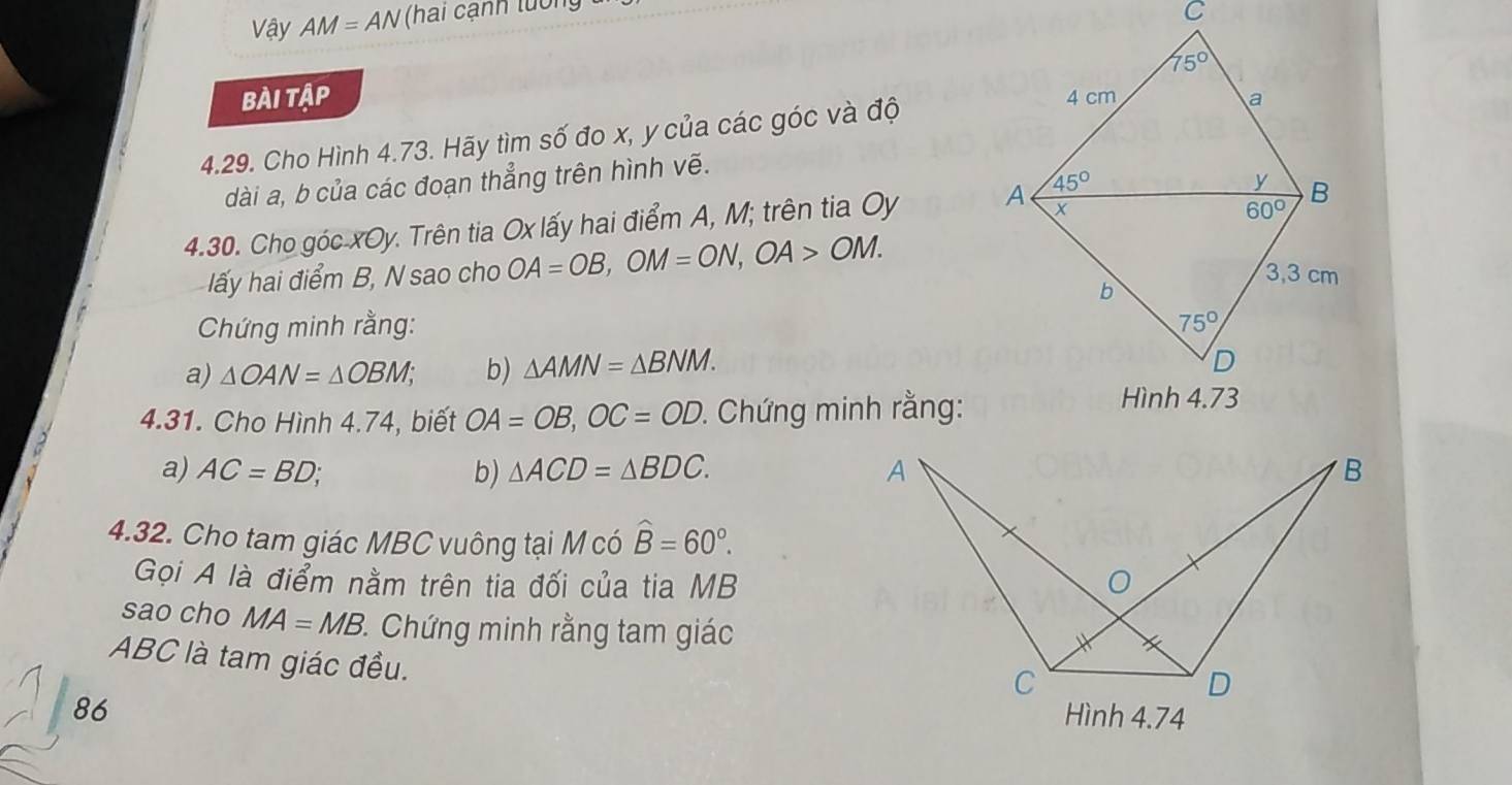 Vậy AM=AN (hai cạnh tuổi
Bài tập 
4.29. Cho Hình 4.73. Hãy tìm số đo x, y của các góc và độ
dài a, b của các đoạn thẳng trên hình vẽ.
4.30. Cho góc xOy. Trên tia Ox lấy hai điểm A, M; trên tia Oy 
lấy hai điểm B, N sao cho OA=OB,OM=ON,OA>OM.
Chứng minh rằng: 
a) △ OAN=△ OBM; b) △ AMN=△ BNM.
4.31. Cho Hình 4.74, biết OA=OB,OC=OD :. Chứng minh rằng:
a) AC=BD; b) △ ACD=△ BDC.
4.32. Cho tam giác MBC vuông tại M có widehat B=60°.
Gọi A là điểm nằm trên tia đối của tia MB
sao cho MA=MB 3. Chứng minh rằng tam giác
ABC là tam giác đều.
86 Hình 4.74