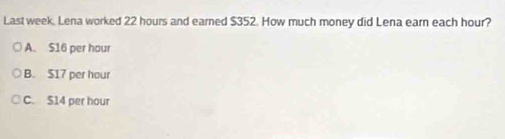 Last week, Lena worked 22 hours and earned $352. How much money did Lena earn each hour?
A. $16 per hour
B. S17 per hour
C. S14 per hour