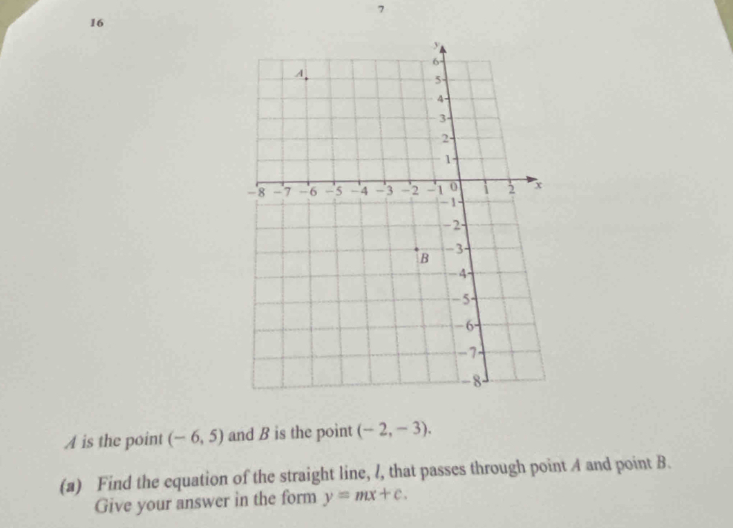 7 
16 
A is the point (-6,5) and B is the point (-2,-3). 
(a) Find the equation of the straight line, l, that passes through point A and point B. 
Give your answer in the form y=mx+c.