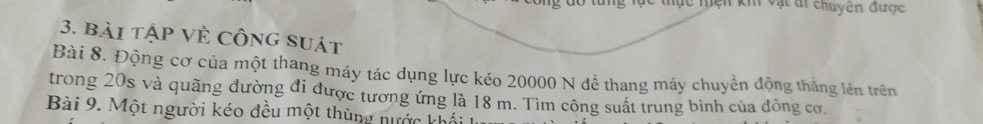 Tc thực hiện kh vật di chuyên được 
3. bài tập Về Công suát 
Bài 8. Động cơ của một thang máy tác dụng lực kéo 20000 N để thang máy chuyển động thắng lên trên 
trong 20s và quãng đường đi được tương ứng là 18 m. Tìm công suất trung bình của đông cơ. 
Bài 9. Một người kéo đều một thùng nước khối