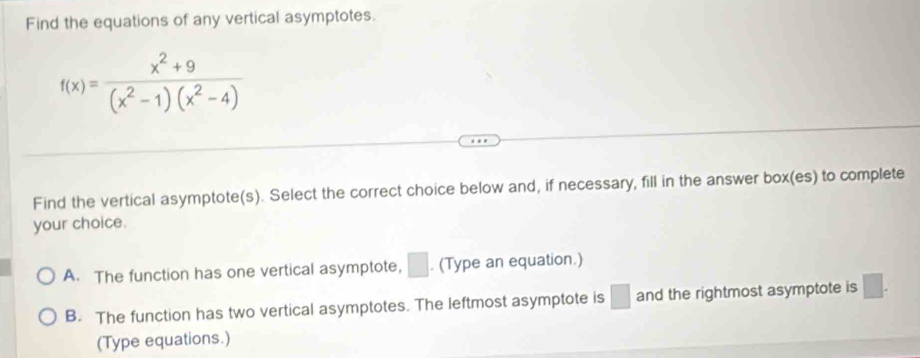 Find the equations of any vertical asymptotes.
f(x)= (x^2+9)/(x^2-1)(x^2-4) 
Find the vertical asymptote(s). Select the correct choice below and, if necessary, fill in the answer box(es) to complete
your choice.
A. The function has one vertical asymptote, □. (Type an equation.)
B. The function has two vertical asymptotes. The leftmost asymptote is □ and the rightmost asymptote is □. 
(Type equations.)