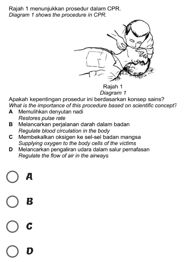 Rajah 1 menunjukkan prosedur dalam CPR.
Diagram 1 shows the procedure in CPR.
Apakah kepentingan prosedur ini berdasarkan konsep sains?
What is the importance of this procedure based on scientific concept?
A Memulihkan denyutan nadi
Restores pulse rate
B Melancarkan perjalanan darah dalam badan
Regulate blood circulation in the body
C Membekalkan oksigen ke sel-sel badan mangsa
Supplying oxygen to the body cells of the victims
D Melancarkan pengaliran udara dalam salur pernafasan
Regulate the flow of air in the airways
A
B
C
D