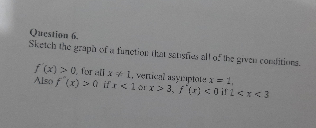 Sketch the graph of a function that satisfies all of the given conditions.
f'(x)>0 , for all x!= 1 , vertical asymptote x=1, 
Also f''(x)>0 if x<1</tex> or x>3, f''(x)<0</tex> if 1