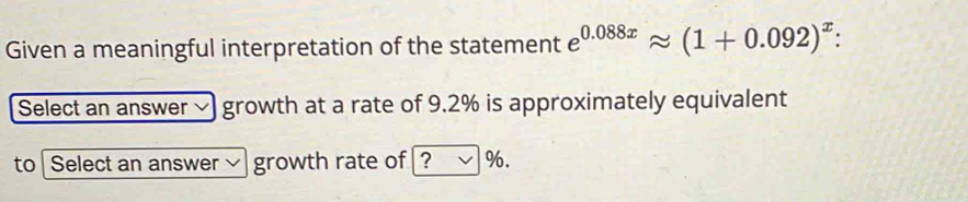 Given a meaningful interpretation of the statement e^(0.088x)approx (1+0.092)^x : 
Select an answer √ growth at a rate of 9.2% is approximately equivalent 
to Select an answer ~ growth rate of ? √%.