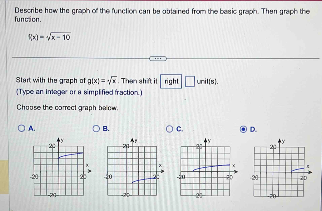 Describe how the graph of the function can be obtained from the basic graph. Then graph the
function.
f(x)=sqrt(x-10)
Start with the graph of g(x)=sqrt(x). Then shift it right □ unit(s). 
(Type an integer or a simplified fraction.)
Choose the correct graph below.
A.
B.
C.
D.