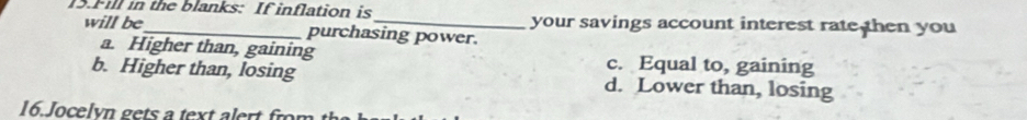 Fill in the blanks: If inflation is_ your savings account interest rate then you
will be purchasing power.
a. Higher than, gaining c. Equal to, gaining
b. Higher than, losing d. Lower than, losing
16.Jocelyn gets a text alert fron