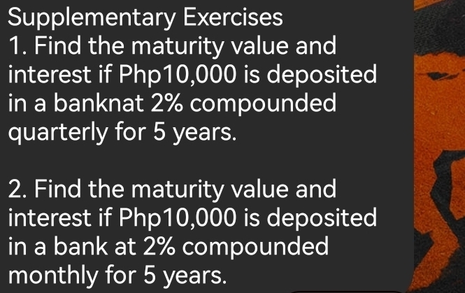 Supplementary Exercises 
1. Find the maturity value and 
interest if Php10,000 is deposited 
in a banknat 2% compounded 
quarterly for 5 years. 
2. Find the maturity value and 
interest if Php10,000 is deposited 
in a bank at 2% compounded 
monthly for 5 years.