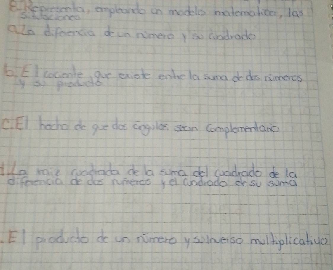 Represerta, empleande on modele matematice, las 
S. tuaciones 
alo difeencia dein nimero y so cadrade 
6 EIcocente aue exiote enhe la suma do dos nimeros 
y so prodicte 
C. EI hocho do gue dos cogules san complementanc 
lla raiz coadada de la sima del coadrado de la 
diferencia de dos numercs yel wuadrado cesu suma 
El producto de in nimero y solmerso multplicatiuo