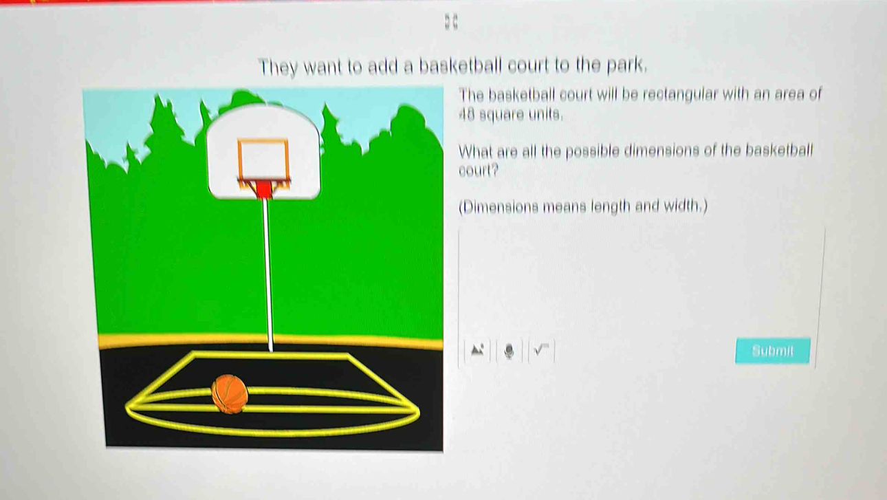 They want to add a basketball court to the park. 
he basketball court will be rectangular with an area of
8 square units. 
hat are all the possible dimensions of the basketball 
ourt? 
Dimensions means length and width.) 
Submil