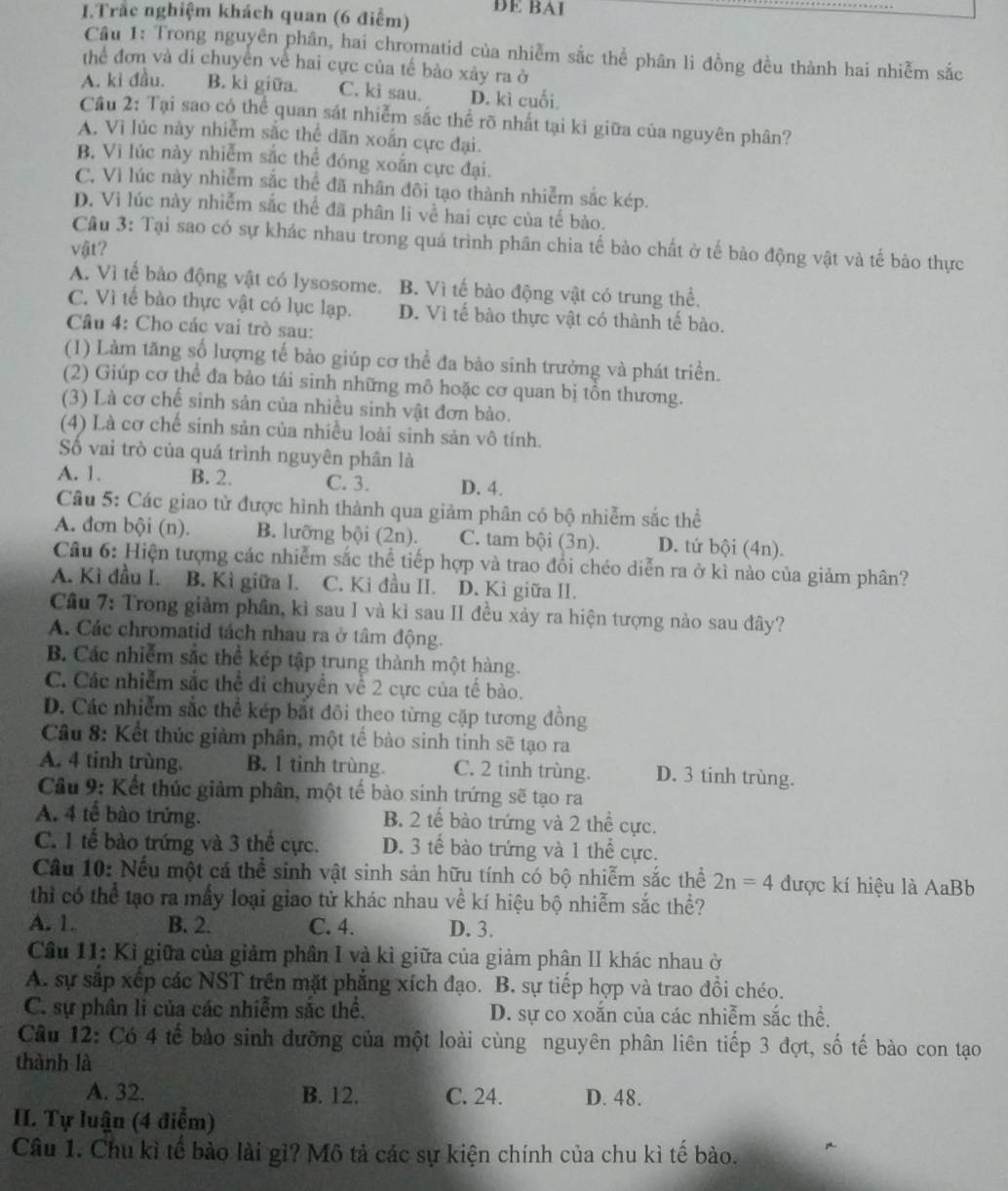 Trắc nghiệm khách quan (6 điểm) DE BAI
Cầu 1: Trong nguyên phân, hai chromatid của nhiễm sắc thể phân li đồng đều thành hai nhiễm sắc
thể đơn và di chuyền về hai cực của tế bào xảy ra ở
A. kì đầu. B. kì giữa. C. ki sau. D. kì cuối.
Cầu 2: Tại sao có thể quan sát nhiễm sắc thể rõ nhất tại ki giữa của nguyên phân?
A. Vì lúc này nhiễm sắc thể dãn xoắn cực đại.
B. Vì lúc này nhiễm sắc thể đóng xoắn cực đại.
C. Vì lúc này nhiễm sắc thể đã nhân đôi tạo thành nhiễm sắc kép.
D. Vi lúc này nhiễm sắc thể đã phân li về hai cực của tế bào.
Câu 3: Tại sao có sự khác nhau trong quả trình phân chia tế bào chất ở tế bảo động vật và tế bào thực
vật?
A. Vì tế bào động vật có lysosome. B. Vì tế bào động vật có trung thể.
C. Vì tế bào thực vật có lục lạp. D. Vì tế bào thực vật có thành tế bào.
Câu 4: Cho các vai trò sau:
(1) Làm tăng số lượng tế bào giúp cơ thể đa bào sinh trưởng và phát triển.
(2) Giúp cơ thể đa bào tái sinh những mô hoặc cơ quan bị tồn thương.
(3) Là cơ chế sinh sản của nhiều sinh vật đơn bào.
(4) Là cơ chế sinh sản của nhiều loài sinh sản vô tính.
Số vai trò của quá trình nguyên phân là
A. 1. B. 2. C. 3. D. 4.
Câu 5: Các giao tử được hình thành qua giảm phân có bộ nhiễm sắc thể
A. đơn bội (n). B. lưỡng bội (2n). C. tam bội (3n). D. tứ bội (4n).
Câu 6: Hiện tượng các nhiễm sắc thể tiếp hợp và trao đổi chéo diễn ra ở kì nào của giảm phân?
A. Kì đầu I. B. Kì giữa I. C. Ki đầu II. D. Ki giữa II.
Cầu 7: Trong giảm phân, kì sau I và kỉ sau II đều xảy ra hiện tượng nào sau đây?
A. Các chromatid tách nhau ra ở tâm động.
B. Các nhiễm sắc thể kép tập trung thành một hàng.
C. Các nhiễm sắc thể đi chuyền về 2 cực của tế bào.
D. Các nhiễm sắc thể kép bắt đôi theo từng cặp tương đồng
Câu 8: Kết thúc giảm phân, một tế bào sinh tinh sẽ tạo ra
A. 4 tinh trùng. B. l tinh trùng. C. 2 tinh trùng. D. 3 tinh trùng.
Cầu 9: Kết thúc giảm phân, một tế bào sinh trứng sẽ tạo ra
A. 4 tế bào trứng. B. 2 tế bào trứng và 2 thể cực.
C. 1 tế bào trứng và 3 thể cực. D. 3 tế bào trứng và 1 thể cực.
Câu 10: Nếu một cá thể sinh vật sinh sản hữu tính có bộ nhiễm sắc thể 2n=4 được kí hiệu là AaBb
thì có thể tạo ra mấy loại giao tử khác nhau về kí hiệu bộ nhiễm sắc thể?
A. 1. B. 2. C. 4. D. 3.
Câu 11: Kì giữa của giảm phân I và kì giữa của giảm phân II khác nhau ở
A. sự sắp xếp các NST trên mặt phẳng xích đạo. B. sự tiếp hợp và trao đồi chéo.
C. sự phân li của các nhiễm sắc thể. D. sự co xoắn của các nhiễm sắc thể.
Câu 12: Có 4 tế bào sinh dưỡng của một loài cùng nguyên phân liên tiếp 3 đợt, số tế bào con tạo
thành là
A. 32. B. 12. C. 24. D. 48.
II. Tự luận (4 điễm)
Câu 1. Chu kì tế bào lài gì? Mô tả các sự kiện chính của chu kì tế bào.