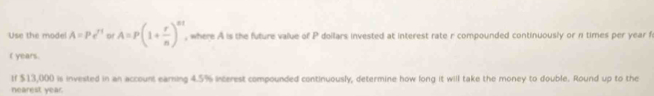 Use the model A=Pe^(rt) of A=P(1+ r/n )^nt , where A is the future value of P doilars invested at interest rate r compounded continuously or n times per year f 
( years. 
If $13,000 is invested in an account earning 4.5% incerest compounded continuously, determine how long it will take the money to double. Round up to the 
nearest year.