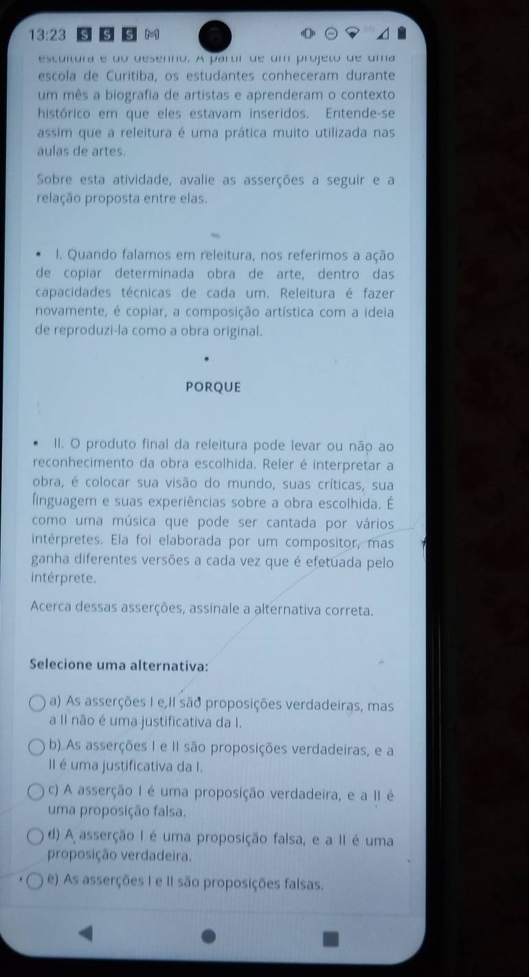 13:23 S S S M
escultura é do desenno. A partr de um projeto de uma
escola de Curitiba, os estudantes conheceram durante
um mês a biografia de artistas e aprenderam o contexto
histórico em que eles estavam inseridos. Entende-se
assim que a releitura é uma prática muito utilizada nas
aulas de artes.
Sobre esta atividade, avalie as asserções a seguir e a
relação proposta entre elas.
I. Quando falamos em releitura, nos referimos a ação
de copiar determinada obra de arte, dentro das
capacidades técnicas de cada um. Releitura é fazer
novamente, é copiar, a composição artística com a ideia
de reproduzi-la como a obra original.
porque
II. O produto final da releitura pode levar ou não ao
reconhecimento da obra escolhida. Reler é interpretar a
obra, é colocar sua visão do mundo, suas críticas, sua
finguagem e suas experiências sobre a obra escolhida. É
como uma música que pode ser cantada por vários
intérpretes. Ela foi elaborada por um compositor, mas
ganha diferentes versões a cada vez que é efetuada pelo
intérprete.
Acerca dessas asserções, assinale a alternativa correta.
Selecione uma alternativa:
a) As asserções I e II são proposições verdadeiras, mas
a Il não é uma justificativa da I.
b). As asserções I e II são proposições verdadeiras, e a
II é uma justificativa da I.
c) A asserção I é uma proposição verdadeira, e a II é
uma proposição falsa.
d) A asserção I é uma proposição falsa, e a II é uma
proposição verdadeira.
e) As asserções I e II são proposições falsas.