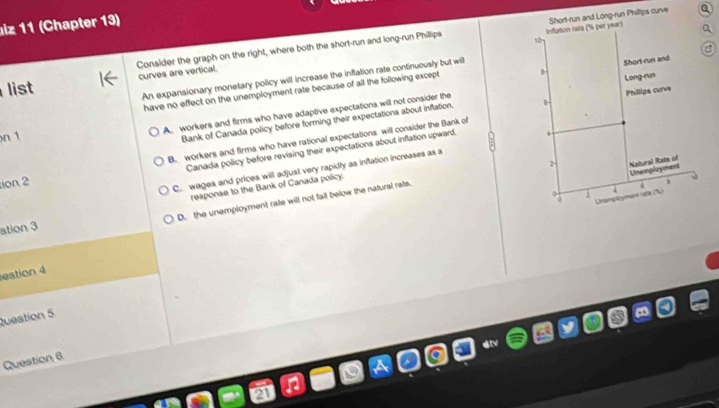 lz 11 (Chapter 13)
Consider the graph on the right, where both the short-run and long-run Phillips Inflation rate (' per year) Short-run and Long-run Philltps curve
10
list curves are vertical.
An expansionary monetary policy will increase the inflation rate continuously but will
have no effect on the unemployment rate because of all the following except B
A. workers and firms who have adaptive expectations will not consider the Short-run and
n 1
Bank of Canada policy before forming their expectations about inflation. 0- Long-run Phillips curve
ion 2 B. workers and firms who have rational expectations will consider the Bank of
Canada policy before revising their expectations about inflation upward. 4
Natural Rat of Unamployment
C. wages and prices will adjust very rapidly as inflation increases as a

Unsinployment rate (L)
ation 3 response to the Bank of Canada policy.
D. the unemployment rate will not falt below the natural rate.
8
eation 4
Queation 5
Question 6