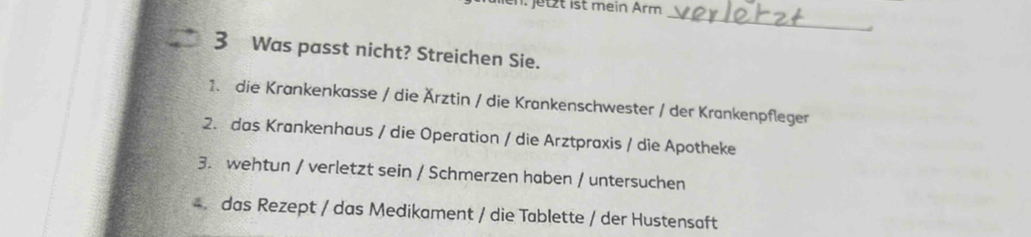 en. jetzt ist mein Ärm 
_ 
3 Was passt nicht? Streichen Sie. 
1. die Krankenkasse / die Ärztin / die Krankenschwester / der Krankenpfleger 
2. das Krankenhaus / die Operation / die Arztpraxis / die Apotheke 
3. wehtun / verletzt sein / Schmerzen haben / untersuchen 
4 das Rezept / das Medikament / die Tablette / der Hustensaft