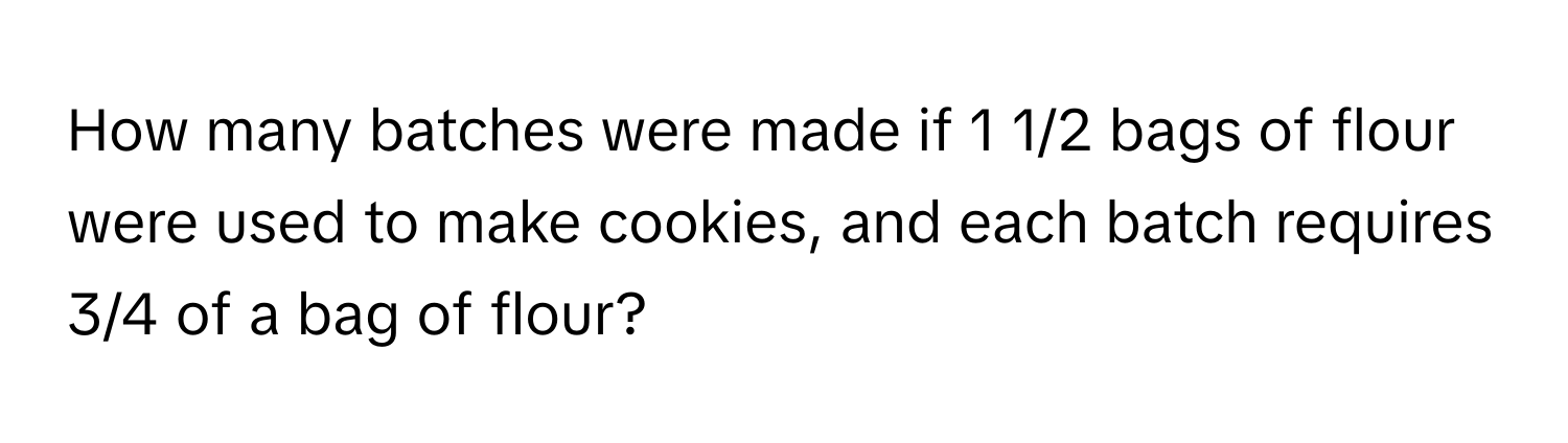 How many batches were made if 1 1/2 bags of flour were used to make cookies, and each batch requires 3/4 of a bag of flour?