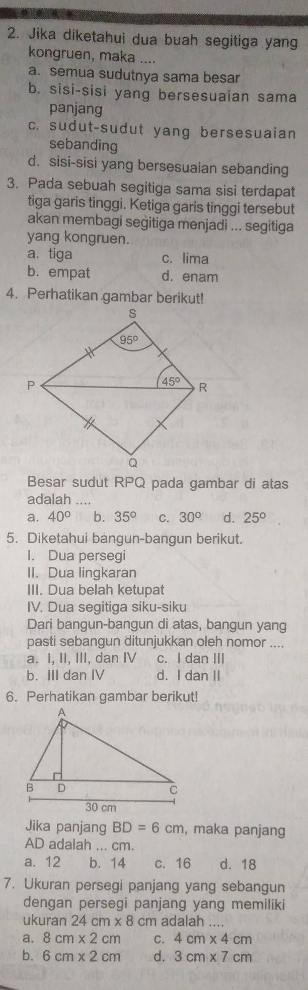 Jika diketahui dua buah segitiga yang
kongruen, maka ....
a. semua sudutnya sama besar
b. sisi-sisi yang bersesuaian sama
panjang
c. sudut-sudut yang bersesuaian
sebanding
d. sisi-sisi yang bersesuaian sebanding
3. Pada sebuah segitiga sama sisi terdapat
tiga garis tinggi. Ketiga garis tinggi tersebut
akan membagi segitiga menjadi ... segitiga
yang kongruen.
a. tiga c. lima
b.empat d. enam
4. Perhatikan gambar berikut!
Besar sudut RPQ pada gambar di atas
adalah ...
a. 40° b. 35° C. 30° d. 25°
5. Diketahui bangun-bangun berikut.
I. Dua persegi
II. Dua lingkaran
III. Dua belah ketupat
IV. Dua segitiga siku-siku
Dari bangun-bangun di atas, bangun yang
pasti sebangun ditunjukkan oleh nomor ....
a. I, II, III, dan IV c. I dan III
b. III dan IV d. I dan II
6. Perhatikan gambar berikut!
Jika panjang BD=6cm , maka panjang
AD adalah ... cm.
a. 12 b. 14 c. 16 d. 18
7. Ukuran persegi panjang yang sebangun
dengan persegi panjang yang memiliki
ukuran 24cm* 8cm adalah
a. 8cm* 2cm C. 4cm* 4cm
b. 6cm* 2cm d. 3cm* 7cm