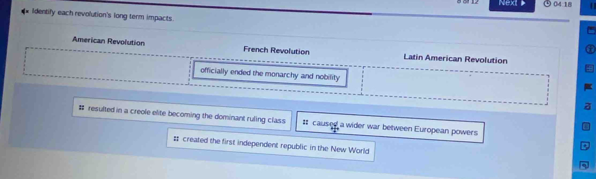 Next 04:18 
Identily each revolution's long term impacts.
American Revolution French Revolution Latin American Revolution
officially ended the monarchy and nobility
a
# resulted in a creole elite becoming the dominant ruling class : caused a wider war between European powers
# created the first independent republic in the New World