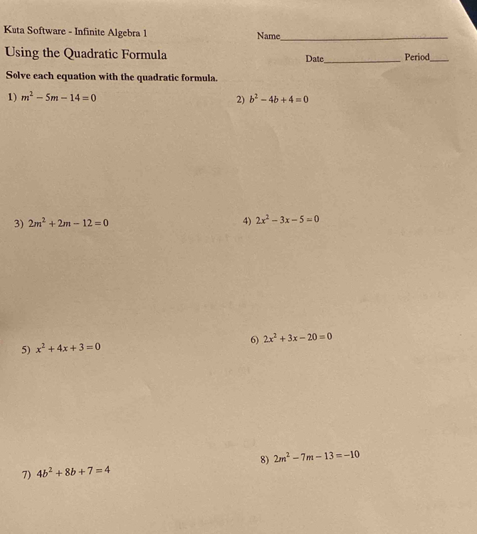 Kuta Software - Infinite Algebra 1 Name_ 
Using the Quadratic Formula Date_ Period_ 
Solve each equation with the quadratic formula. 
1) m^2-5m-14=0 b^2-4b+4=0
2) 
3) 2m^2+2m-12=0 4) 2x^2-3x-5=0
6) 2x^2+3x-20=0
5) x^2+4x+3=0
8) 2m^2-7m-13=-10
7) 4b^2+8b+7=4