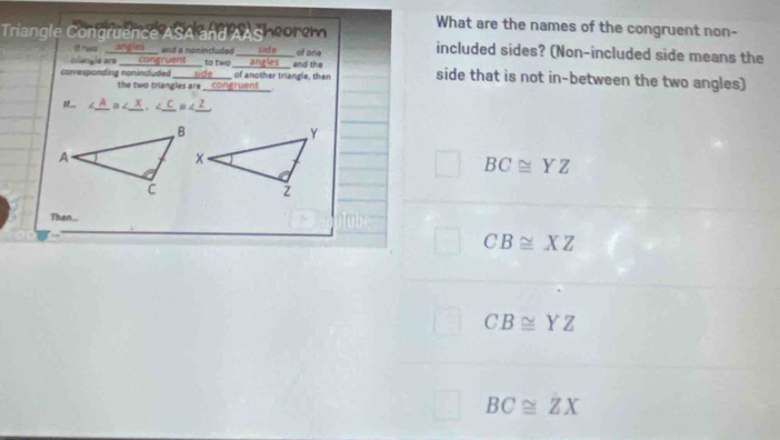 Triangle Congruence ASA and AASheor om What are the names of the congruent non-
two angles ____ and a nonincluded included sides? (Non-included side means the
clangle are ____ congruent ___ to two ____angles___ and the ____ id e of one
corresponding nonincluded ____side____ of another triangle, then side that is not in-between the two angles)
the two triangles are _congruent__.
∠A = X、 ∠C =∠ _ Z
BC≌ YZ
Then.
CB≌ XZ
CB≌ YZ
BC≌ ZX