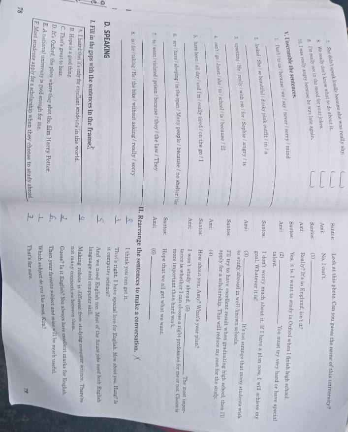 She didn't speak loudly because she was really shy.
_
_
8. We really don't know what to do about it.
_) Santos: Look at this photo. Can you guess the name of this university?
_
8. I'm really not in the mood for your jokes.
Ami: No, I can't.
10. I was really angry because he was late again.
Santos: (1)_
Ami: Really? It's in England, isn't it?
V. Unscramble the sentences.
_
1. Den't / to us / because / we / say / never / sorry / mind
Santos Yes, it is. I want to study in Oxford when I finish high school.
Ami: (2)_
You must try very hard or have special
talent.
_
2. looked / She / so beautiful / dusky pink outfit / in / a
Santos: I don't worry much about it. If I have a plan now, I will achieve my
goal. Whatever it is!
Ami:
3. upsetting / He / really / with me / for / Sophie / angry / is (3)_
It's not strange that many students wish
_
to study abroad in well-known schools.
Santos: I'll try to have excellent result when graduating high school, then I'll
4. can't / go / Janet / she / to / school / is / because / i]]
apply for a scholarship. This will reduce my cost for the study
_Ami: (4)_
5. have been / all day / and I'm / really tired / on the go / I
Santos: How about you. Amy? What's your plan?
_Ami: I won't study abroad. (5) _The most impor-
tance is whether I can choose a right profession for me or not. Choice is
6. are / have / sleeping / in the open / Many people / because / no shelter / the more important than hard work.
_
Santos: Hope that we all get what we want.
7. to / went / violated / prison / because / they / the law / They Ami: (6)
_
_
II. Rearrange the sentences to make a conversation.
8. is / for / taking / He / the bike / without asking / really / sorry
_
I think you can get it.
That's right. I have special love for English. How about you, Hung? Is
a D. SPEAKING
it computer science?
And we need English too. Most of the future jobs need both English
, I. Fill in the gaps with the sentences in the frame language and computer skill.
A. I heard that it's only for excellent students in the world. Making robots is different from studying computer science. There're
B. Hope is a good thing.
not many connections between them.
C. That's great to hear.
Guess? Is it English? You always have excellent marks for English.
D. It's Oxford, the place where they shot the film Harry Potter.
Then your faverite subject and mine will be much useful.
E. A national university is good enough for me.
Which subject do you like most, Kim?
F. Most students apply for a scholarship when they choose to study abroa That's for sure.
78
