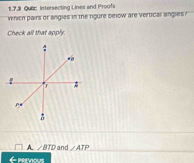 Intersecting Lines and Proofs
which pairs of angies in the figure below are vertical angies ?
Check all that apply.
A. ∠ BTD and ∠ ATP
PREVIOUS