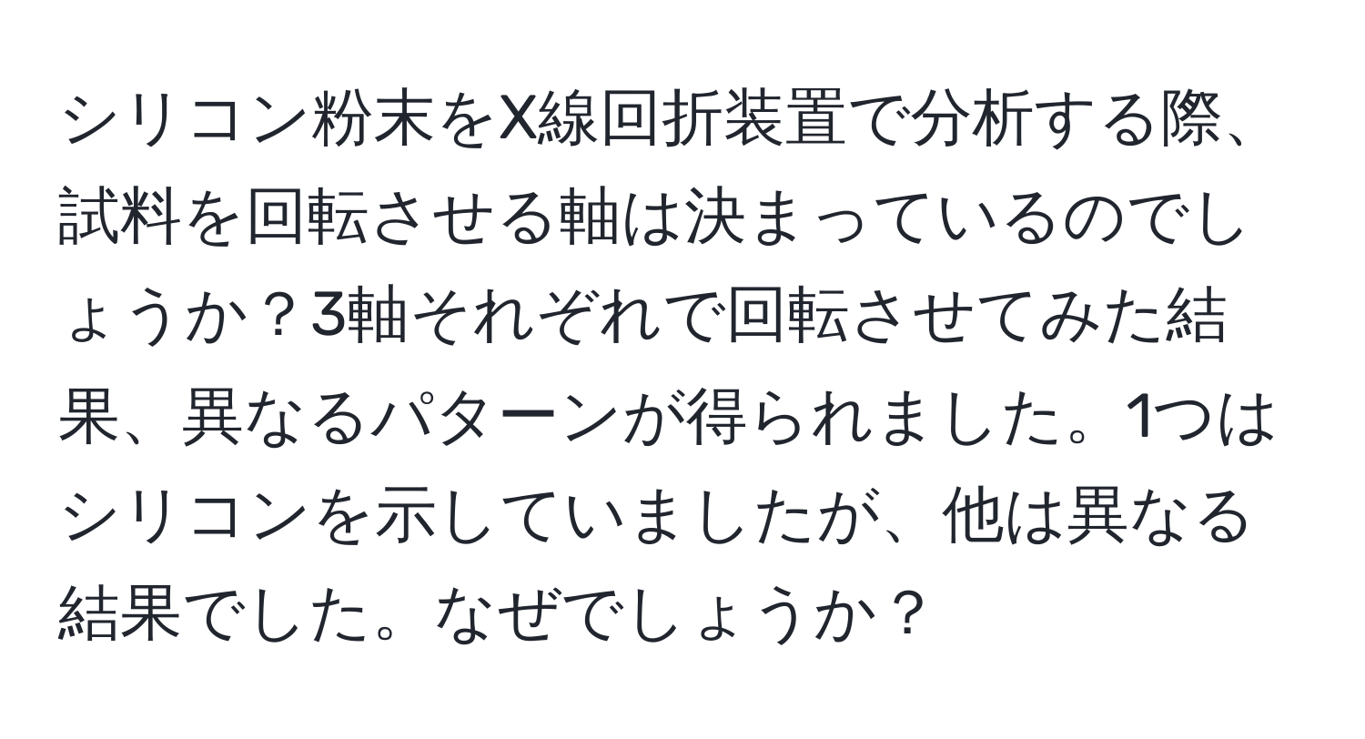 シリコン粉末をX線回折装置で分析する際、試料を回転させる軸は決まっているのでしょうか？3軸それぞれで回転させてみた結果、異なるパターンが得られました。1つはシリコンを示していましたが、他は異なる結果でした。なぜでしょうか？