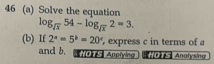 46 (a) Solve the equation
log _sqrt(x)54-log _sqrt(x)2=3. 
(b) If 2^a=5^b=20^c , express c in terms of a
and b. i5 Applying Analysing