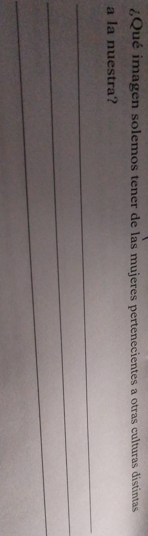 ¿Qué imagen solemos tener de las mujeres pertenecientes a otras culturas distintas 
a la nuestra? 
_ 
_ 
_