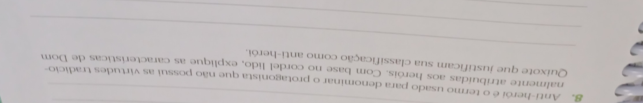 Anti-herói é o termo usado para denominar o protagonista que não possui as virtudes tradicio- 
nalmente atribuídas aos heróis. Com base no cordel lido, explique as características de Dom 
_ 
Quixote que justificam sua classificação como anti-herói. 
_ 
_