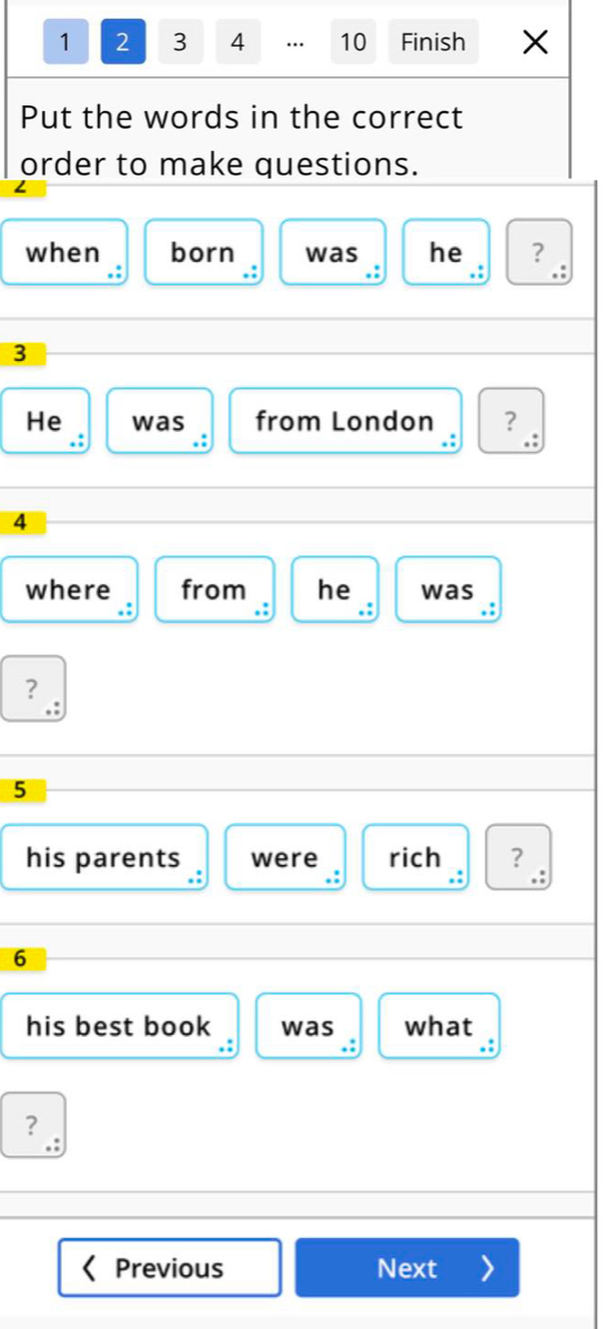 1 2 3 4 … 10 Finish 
Put the words in the correct 
order to make questions. 
when born was he ? 
. . 
,
3
He was from London ? 
.:
4
where from he was 
.: 
?
5
his parents were rich ? 
.: .: 
6 
his best book was what 
? 
Previous Next