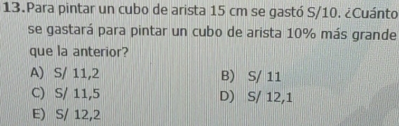 Para pintar un cubo de arista 15 cm se gastó S/10. ¿Cuánto
se gastará para pintar un cubo de arista 10% más grande
que la anterior?
A) S/ 11,2 B) S/ 11
C) S/ 11,5 D) S/ 12,1
E) S/ 12,2