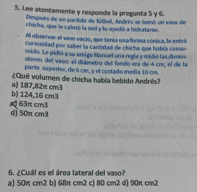 Lee atentamente y responde la pregunta 5 y 6.
Después de un partido de fútbol, Andrés se tomó un vaso de
chicha, que le calmó la sed y lo ayudó a hidratarse.
Al observar el vaso vacío, que tenía una forma cónica, le entró
curiosidad por saber la cantidad de chicha que había consu-
mido. Le pidió a su amigo Manuel una regla y midió las dimen-
siones del vaso: el diámetro del fondo era de 4 cm; el de la
parte superior, de 6 cm, y el costado media 10 cm.
¿Qué volumen de chicha había bebido Andrés?
a) 187,82π cm3
b) 124,16 cm3
63π cm3
d) 50π cm3
6. ¿Cuál es el área lateral del vaso?
a) 50π cm2 b) 68π cm2 c) 80 cm2 d) 90π cm2