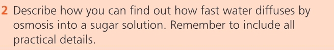 Describe how you can find out how fast water diffuses by 
osmosis into a sugar solution. Remember to include all 
practical details.