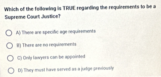 Which of the following is TRUE regarding the requirements to be a
Supreme Court Justice?
A) There are specific age requirements
B) There are no requirements
C) Only lawyers can be appointed
D) They must have served as a judge previously