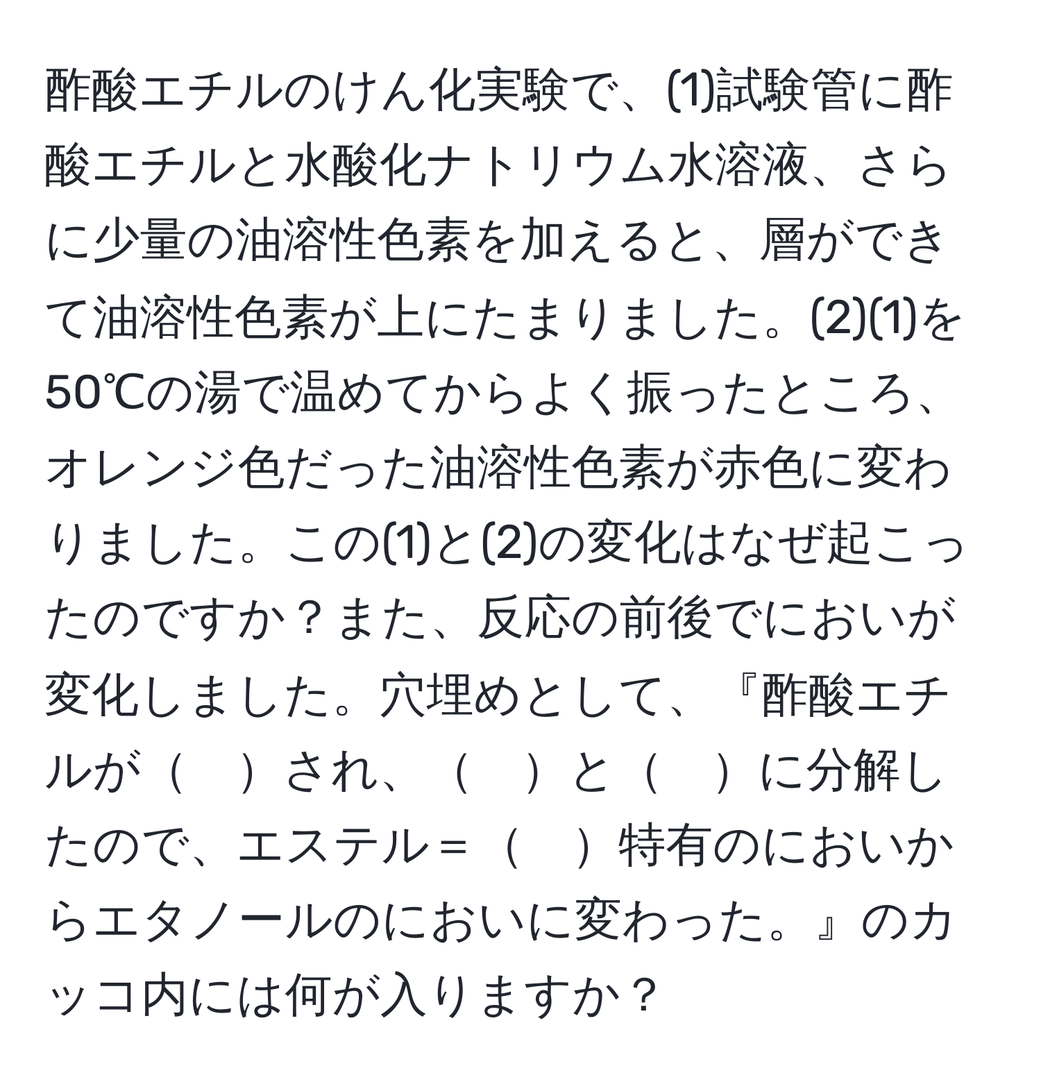 酢酸エチルのけん化実験で、(1)試験管に酢酸エチルと水酸化ナトリウム水溶液、さらに少量の油溶性色素を加えると、層ができて油溶性色素が上にたまりました。(2)(1)を50℃の湯で温めてからよく振ったところ、オレンジ色だった油溶性色素が赤色に変わりました。この(1)と(2)の変化はなぜ起こったのですか？また、反応の前後でにおいが変化しました。穴埋めとして、『酢酸エチルが　され、　と　に分解したので、エステル＝　特有のにおいからエタノールのにおいに変わった。』のカッコ内には何が入りますか？