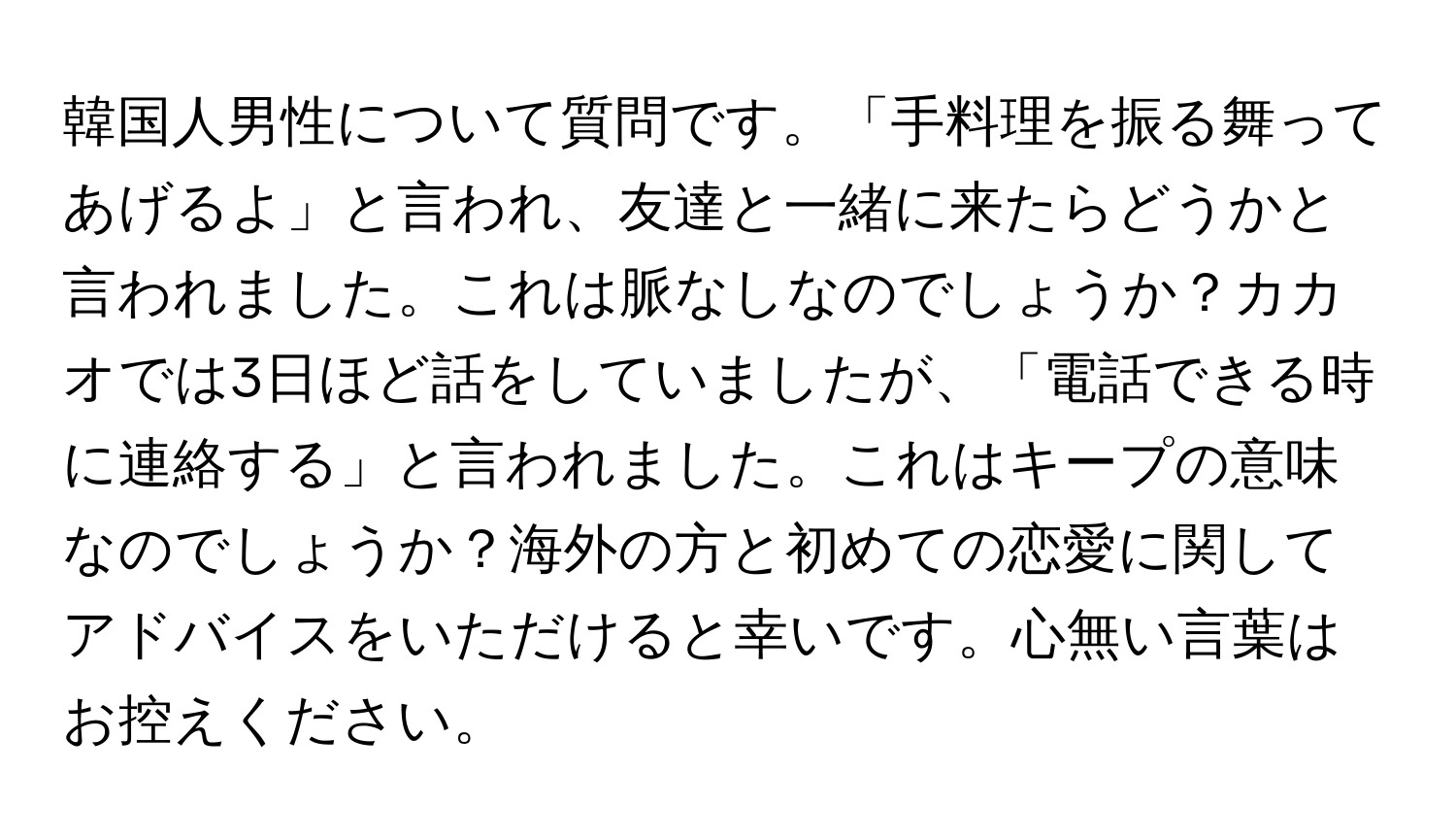 韓国人男性について質問です。「手料理を振る舞ってあげるよ」と言われ、友達と一緒に来たらどうかと言われました。これは脈なしなのでしょうか？カカオでは3日ほど話をしていましたが、「電話できる時に連絡する」と言われました。これはキープの意味なのでしょうか？海外の方と初めての恋愛に関してアドバイスをいただけると幸いです。心無い言葉はお控えください。