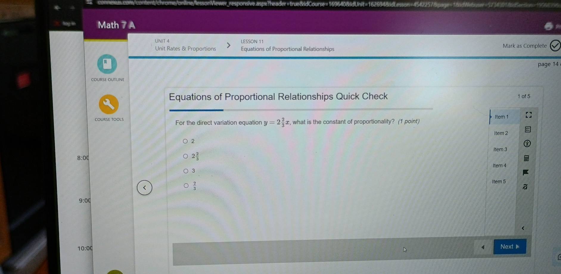 Math 7 A
UNIT 4 LESSON 11
Unit Rates & Proportions Equations of Proportional Relationships
Mark as Complete
page 14
COURSE OUTLINE
Equations of Proportional Relationships Quick Check 1 of 5
COURSE TOOLS y=2 2/3 x , what is the constant of proportionality? (1 point)
For the direct variation equation
2
8:00
2 2/3 
3
<
<tex> 2/3 
9:00
10:00 Next